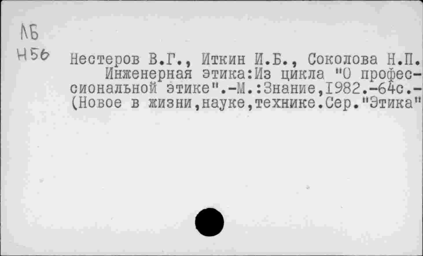 ﻿1\Б
Нестеров В.Г., Иткин И.Б., Соколова Н.П.
Инженерная этика:Из цикла "О профессиональной этике".-М.:Знание,1982.-64с.-(Новое в жизни,науке,технике.Сер."Этика"